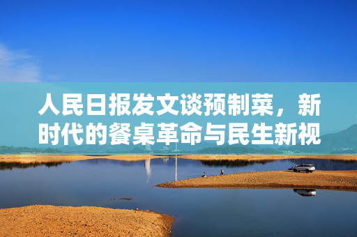 人民日报发文谈预制菜，新时代的餐桌革命与民生新视角