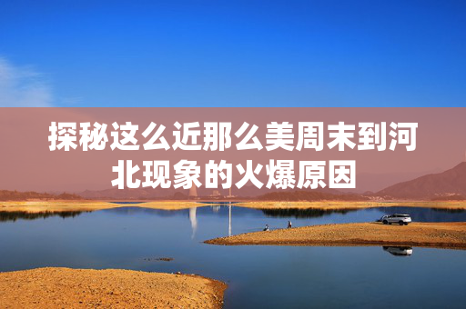 探秘这么近那么美周末到河北现象的火爆原因