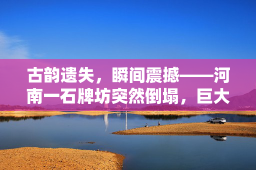 古韵遗失，瞬间震撼——河南一石牌坊突然倒塌，巨大石柱重归尘土