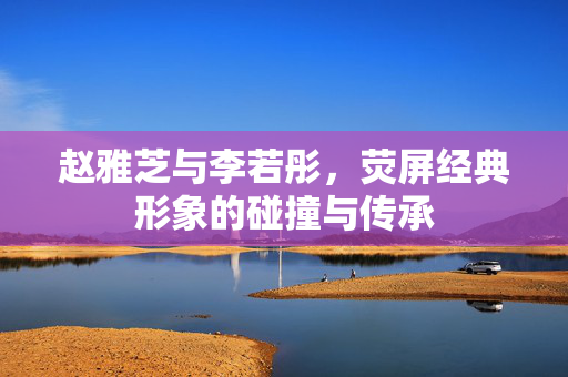 赵雅芝与李若彤，荧屏经典形象的碰撞与传承