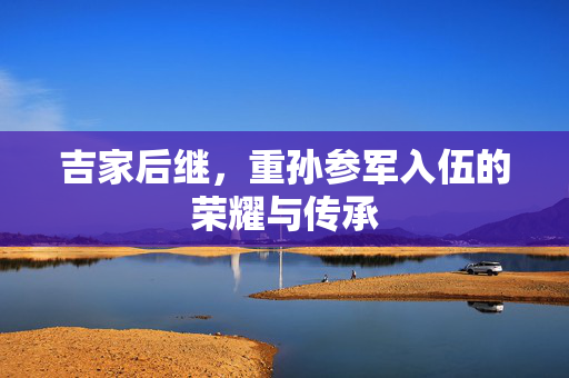吉家后继，重孙参军入伍的荣耀与传承