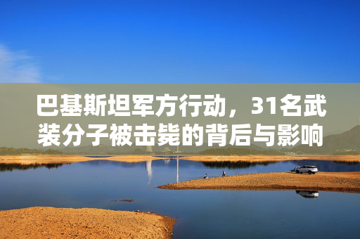 巴基斯坦军方行动，31名武装分子被击毙的背后与影响
