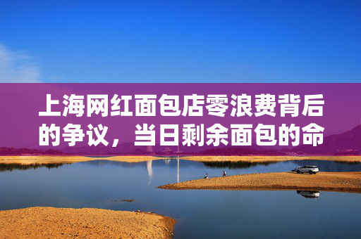 上海网红面包店零浪费背后的争议，当日剩余面包的命运与消费文化的反思