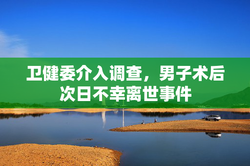 卫健委介入调查，男子术后次日不幸离世事件