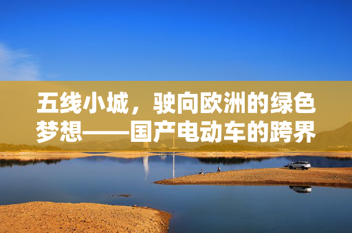 五线小城，驶向欧洲的绿色梦想——国产电动车的跨界之旅
