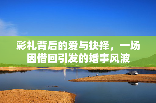 彩礼背后的爱与抉择，一场因借回引发的婚事风波
