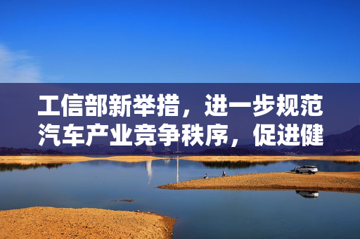 工信部新举措，进一步规范汽车产业竞争秩序，促进健康可持续发展