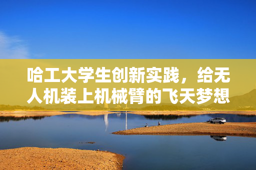 哈工大学生创新实践，给无人机装上机械臂的飞天梦想