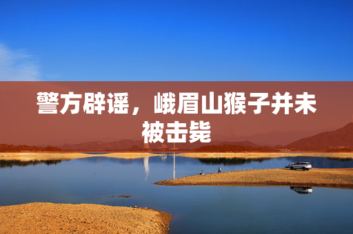 警方辟谣，峨眉山猴子并未被击毙