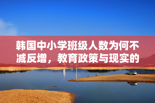 韩国中小学班级人数为何不减反增，教育政策与现实的复杂交织