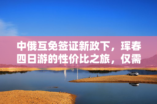 中俄互免签证新政下，珲春四日游的性价比之旅，仅需600元的跨国奇遇