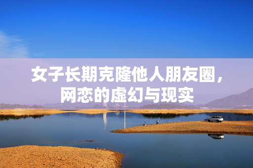 女子长期克隆他人朋友圈，网恋的虚幻与现实