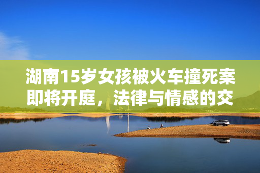 湖南15岁女孩被火车撞死案即将开庭，法律与情感的交织审判