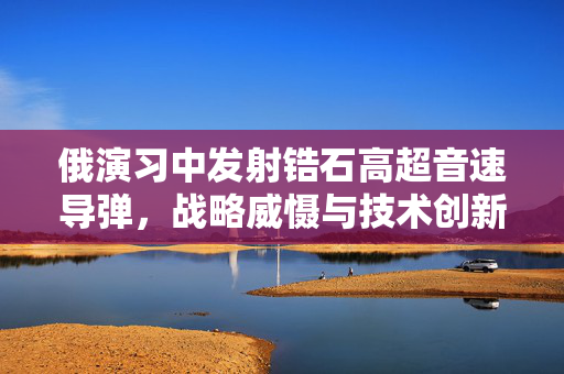 俄演习中发射锆石高超音速导弹，战略威慑与技术创新并进的里程碑