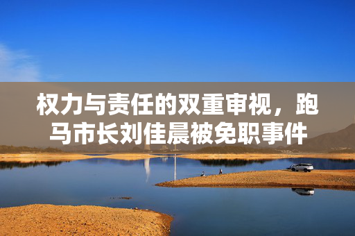 权力与责任的双重审视，跑马市长刘佳晨被免职事件