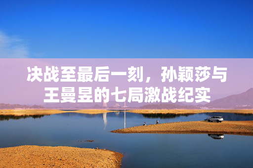 决战至最后一刻，孙颖莎与王曼昱的七局激战纪实