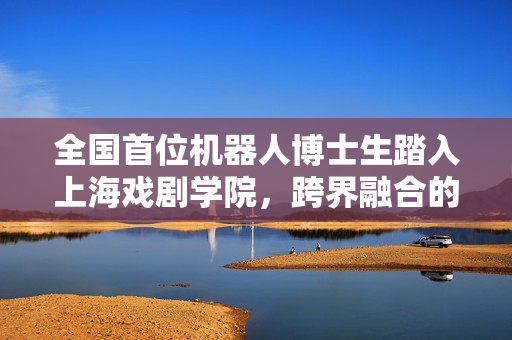 全国首位机器人博士生踏入上海戏剧学院，跨界融合的戏剧新纪元