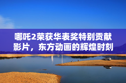哪吒2荣获华表奖特别贡献影片，东方动画的辉煌时刻