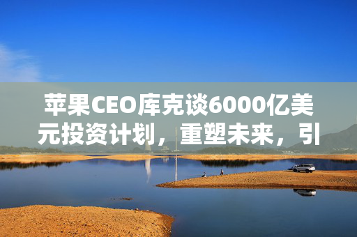 苹果CEO库克谈6000亿美元投资计划，重塑未来，引领创新