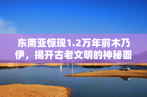 东南亚惊现1.2万年前木乃伊，揭开古老文明的神秘面纱