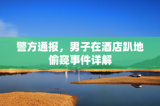 警方通报，男子在酒店趴地偷窥事件详解