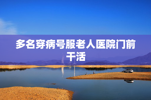 多名穿病号服老人医院门前干活