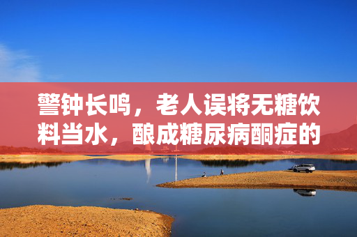 警钟长鸣，老人误将无糖饮料当水，酿成糖尿病酮症的悲剧——健康饮水意识的重要性