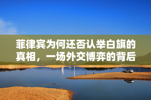 菲律宾为何还否认举白旗的真相，一场外交博弈的背后