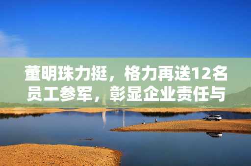 董明珠力挺，格力再送12名员工参军，彰显企业责任与担当