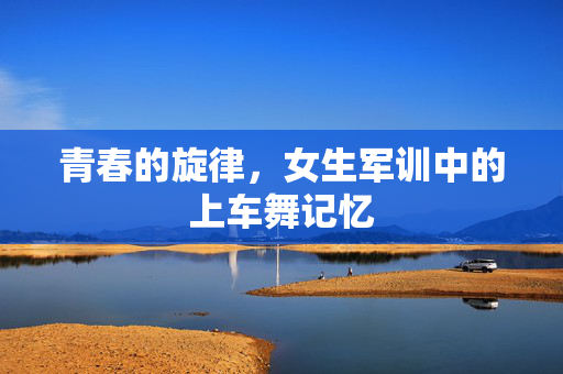 青春的旋律，女生军训中的上车舞记忆