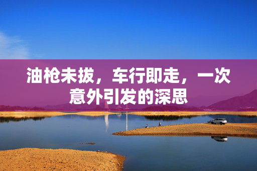 油枪未拔，车行即走，一次意外引发的深思