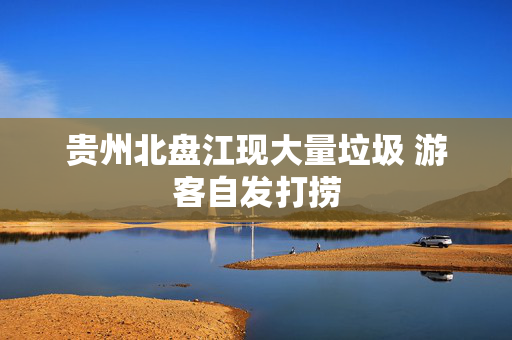 贵州北盘江现大量垃圾 游客自发打捞