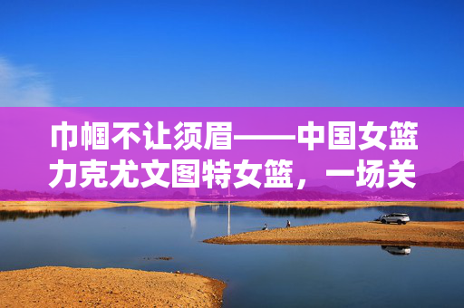 巾帼不让须眉——中国女篮力克尤文图特女篮，一场关于勇气、策略与团结的胜利