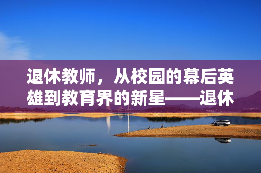 退休教师，从校园的幕后英雄到教育界的新星——退休老师成了学校争抢的香饽饽