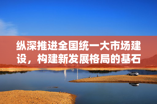 纵深推进全国统一大市场建设，构建新发展格局的基石