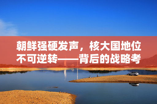 朝鲜强硬发声，核大国地位不可逆转——背后的战略考量与地缘政治影响
