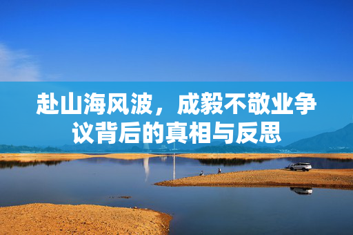 赴山海风波，成毅不敬业争议背后的真相与反思