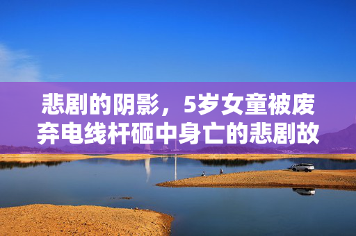 悲剧的阴影，5岁女童被废弃电线杆砸中身亡的悲剧故事
