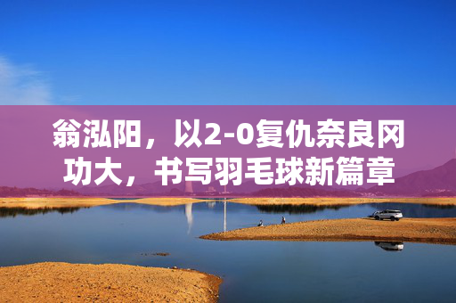 翁泓阳，以2-0复仇奈良冈功大，书写羽毛球新篇章