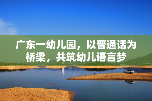 广东一幼儿园，以普通话为桥梁，共筑幼儿语言梦