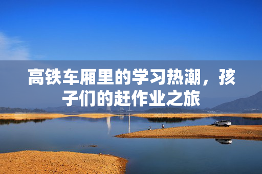 高铁车厢里的学习热潮，孩子们的赶作业之旅