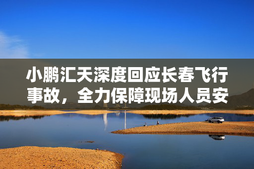 小鹏汇天深度回应长春飞行事故，全力保障现场人员安全，筑牢空中出行安全防线