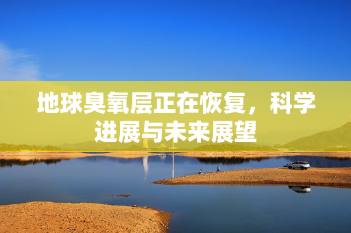 地球臭氧层正在恢复，科学进展与未来展望