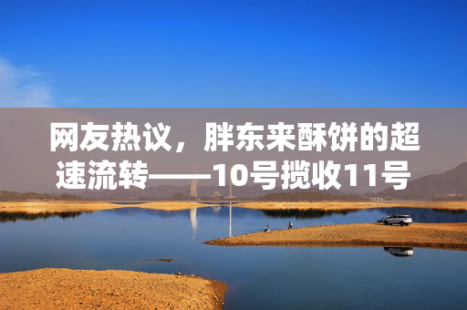 网友热议，胖东来酥饼的超速流转——10号揽收11号生产的奇迹