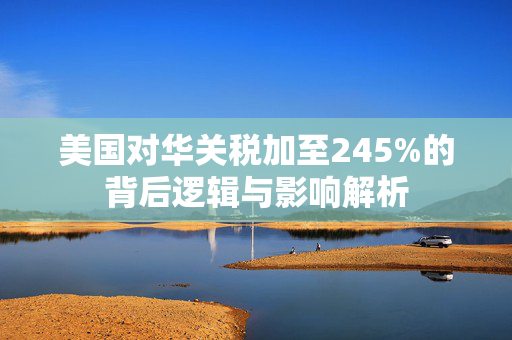 美国对华关税加至245%的背后逻辑与影响解析