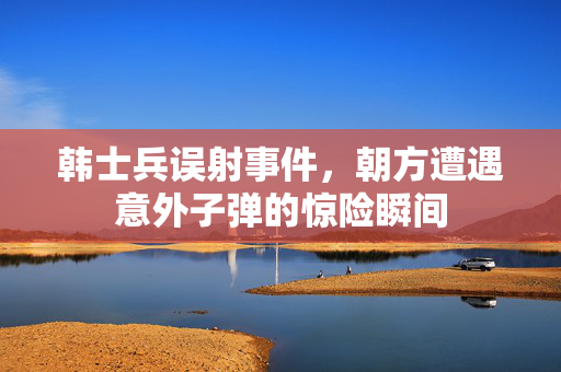 韩士兵误射事件，朝方遭遇意外子弹的惊险瞬间