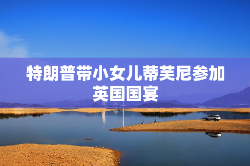 特朗普带小女儿蒂芙尼参加英国国宴