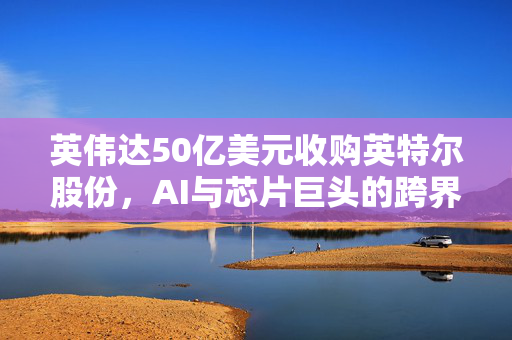 英伟达50亿美元收购英特尔股份，AI与芯片巨头的跨界合作新篇章