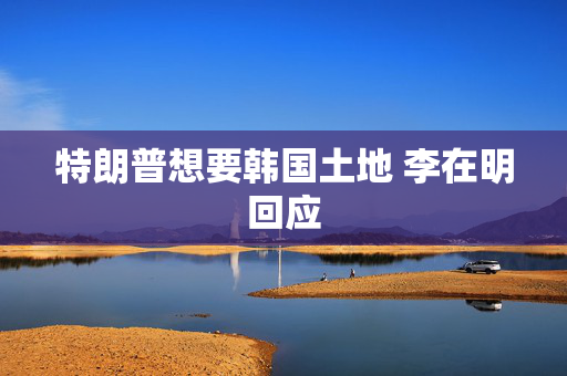特朗普想要韩国土地 李在明回应