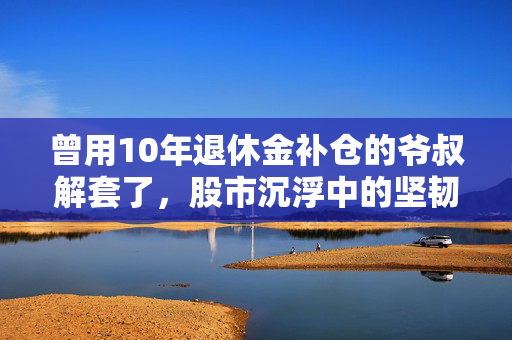 曾用10年退休金补仓的爷叔解套了，股市沉浮中的坚韧与智慧